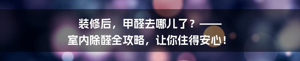 装修后,甲醛去哪儿了?—— 室内除醛全攻略,让你住得安心!