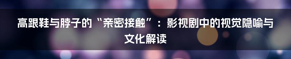 高跟鞋与脖子的“亲密接触”:影视剧中的视觉隐喻与文化解读