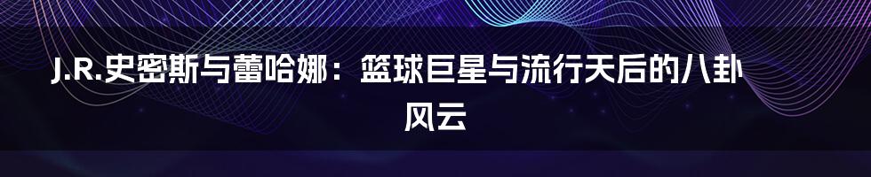 J.R.史密斯与蕾哈娜:篮球巨星与流行天后的八卦风云