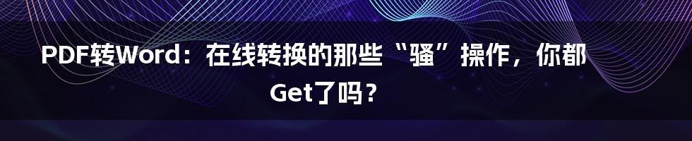 PDF转Word:在线转换的那些“骚”操作,你都Get了吗?