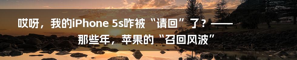 哎呀，我的iPhone 5s咋被“请回”了？—— 那些年，苹果的“召回风波”