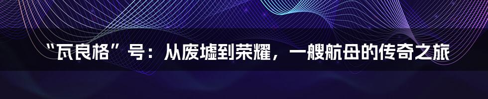 “瓦良格”号:从废墟到荣耀,一艘航母的传奇之旅
