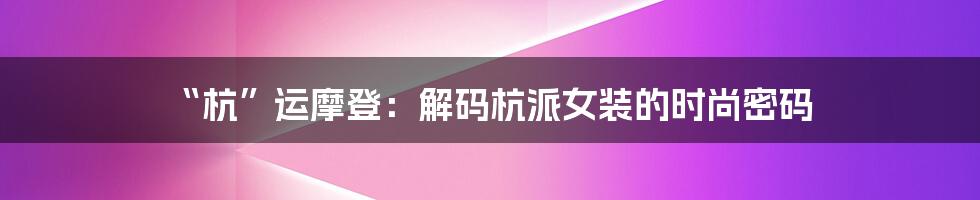 “杭”运摩登：解码杭派女装的时尚密码