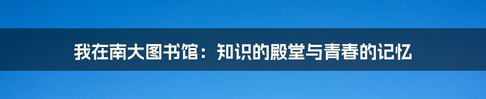 我在南大图书馆：知识的殿堂与青春的记忆