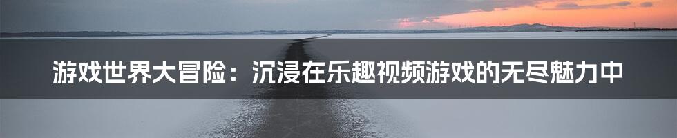 游戏世界大冒险：沉浸在乐趣视频游戏的无尽魅力中