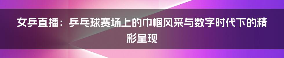 女乒直播:乒乓球赛场上的巾帼风采与数字时代下的精彩呈现