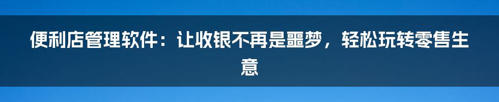 便利店管理软件：让收银不再是噩梦，轻松玩转零售生意