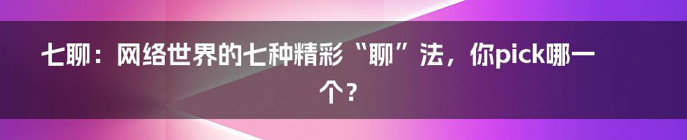 七聊:网络世界的七种精彩“聊”法,你pick哪一个?