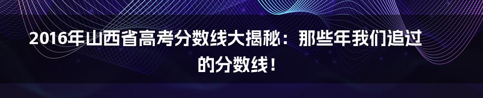 2016年山西省高考分数线大揭秘:那些年我们追过的分数线!