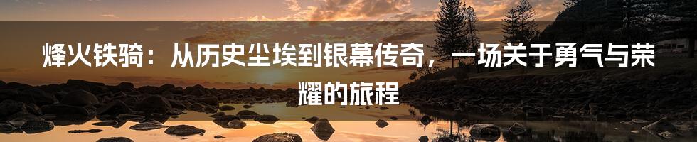 烽火铁骑：从历史尘埃到银幕传奇，一场关于勇气与荣耀的旅程