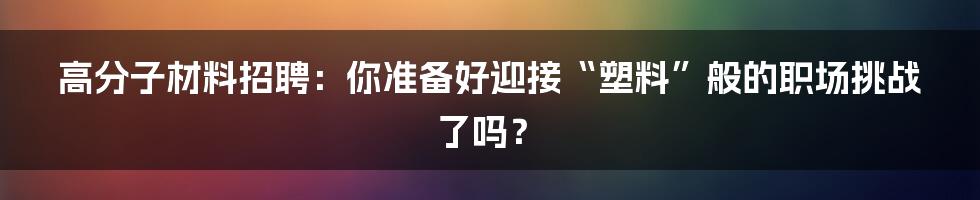高分子材料招聘：你准备好迎接“塑料”般的职场挑战了吗？