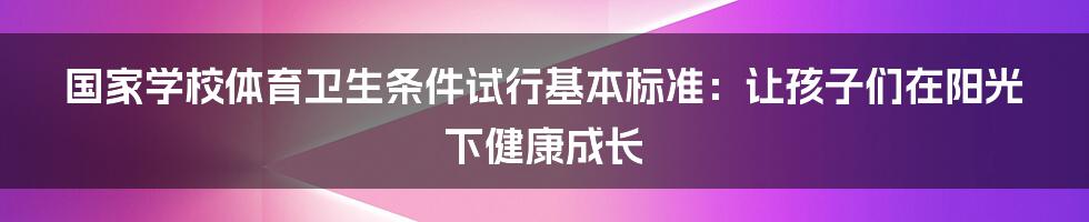 国家学校体育卫生条件试行基本标准：让孩子们在阳光下健康成长