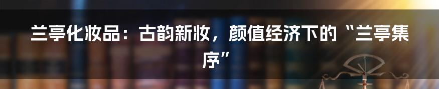兰亭化妆品：古韵新妆，颜值经济下的“兰亭集序”