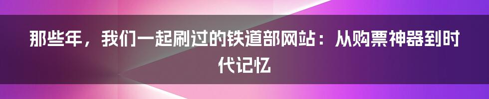 那些年，我们一起刷过的铁道部网站：从购票神器到时代记忆