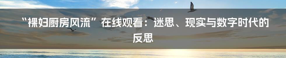 “裸妇厨房风流”在线观看:迷思、现实与数字时代的反思