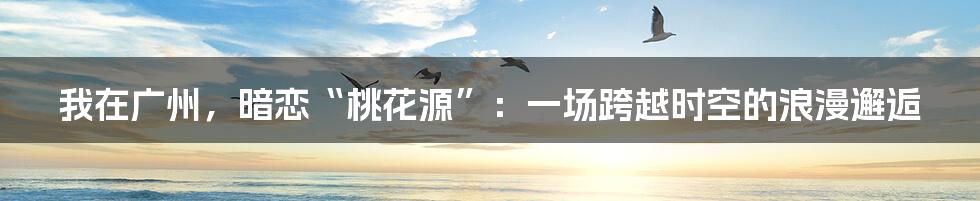 我在广州，暗恋“桃花源”：一场跨越时空的浪漫邂逅