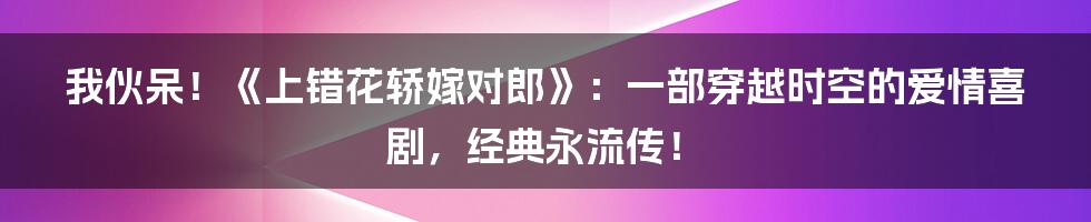 我伙呆!《上错花轿嫁对郎》:一部穿越时空的爱情喜剧,经典永流传!