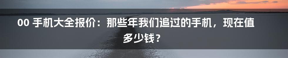 00 手机大全报价：那些年我们追过的手机，现在值多少钱？