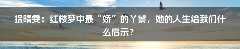 探晴雯:红楼梦中最“娇”的丫鬟,她的人生给我们什么启示?
