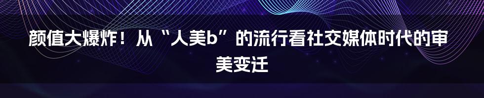 颜值大爆炸！从“人美b”的流行看社交媒体时代的审美变迁
