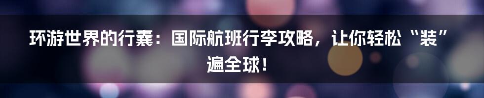 环游世界的行囊：国际航班行李攻略，让你轻松“装”遍全球！