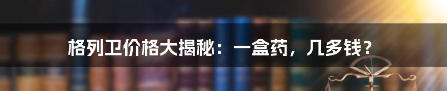 格列卫价格大揭秘：一盒药，几多钱？