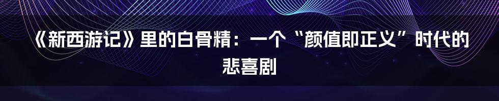 《新西游记》里的白骨精:一个“颜值即正义”时代的悲喜剧
