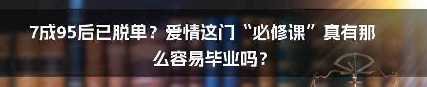 7成95后已脱单？爱情这门“必修课”真有那么容易毕业吗？