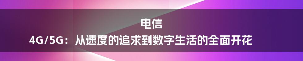 电信 4G/5G:从速度的追求到数字生活的全面开花