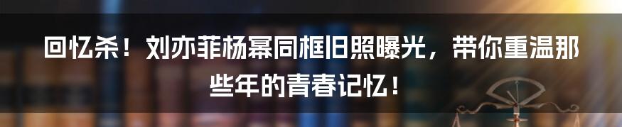 回忆杀!刘亦菲杨幂同框旧照曝光,带你重温那些年的青春记忆!