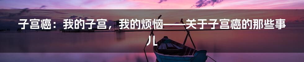 子宫癌:我的子宫,我的烦恼——关于子宫癌的那些事儿