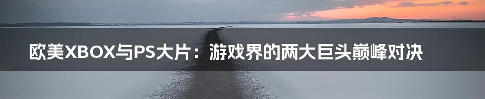 欧美XBOX与PS大片：游戏界的两大巨头巅峰对决