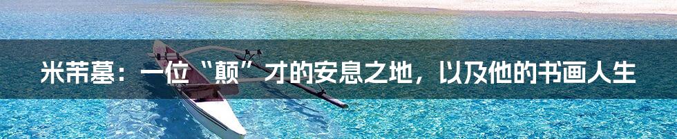 米芾墓:一位“颠”才的安息之地,以及他的书画人生