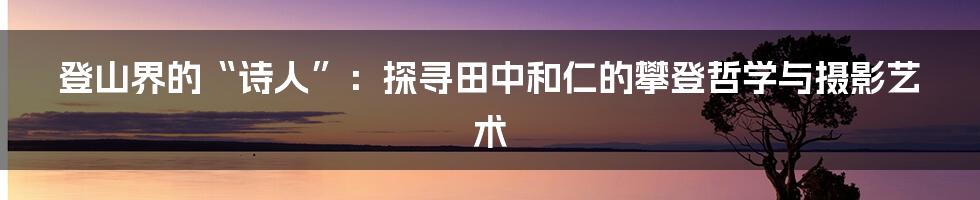 登山界的“诗人”:探寻田中和仁的攀登哲学与摄影艺术