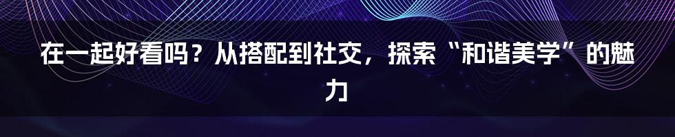 在一起好看吗？从搭配到社交，探索“和谐美学”的魅力