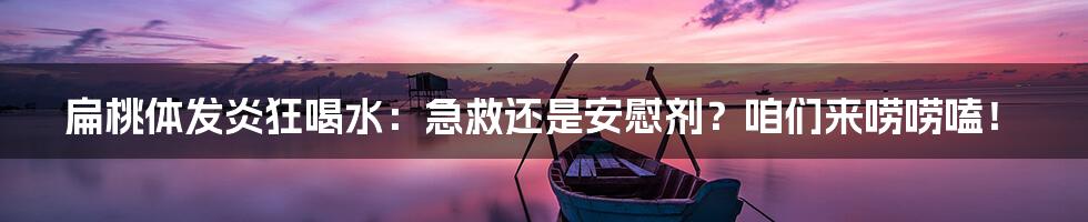 扁桃体发炎狂喝水：急救还是安慰剂？咱们来唠唠嗑！