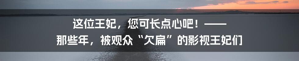这位王妃,您可长点心吧!—— 那些年,被观众“欠扁”的影视王妃们