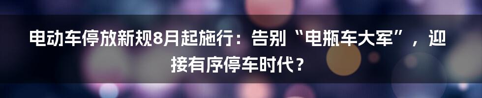 电动车停放新规8月起施行：告别“电瓶车大军”，迎接有序停车时代？