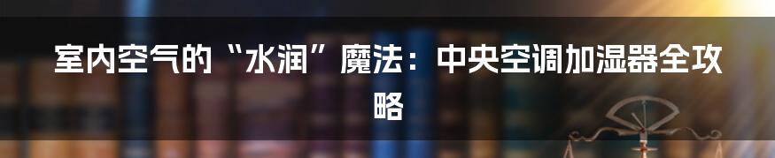 室内空气的“水润”魔法:中央空调加湿器全攻略