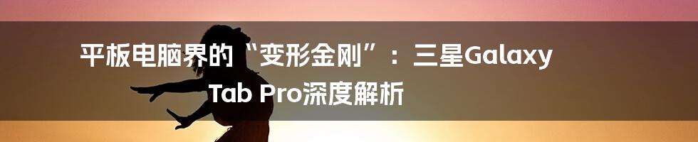 平板电脑界的“变形金刚”：三星Galaxy Tab Pro深度解析