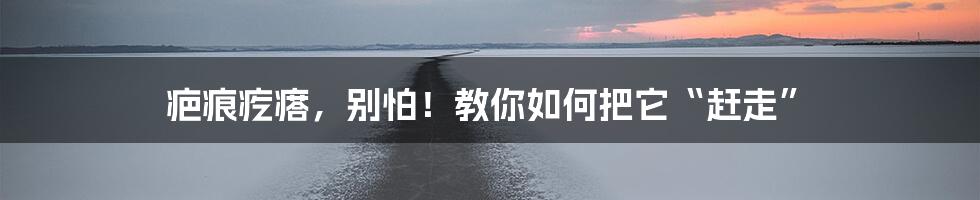 疤痕疙瘩,别怕!教你如何把它“赶走”