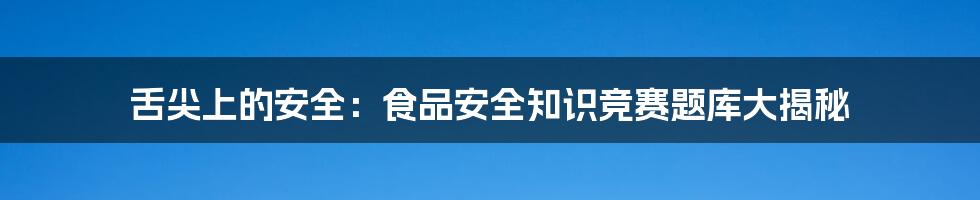 舌尖上的安全:食品安全知识竞赛题库大揭秘