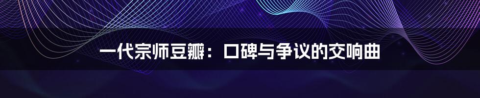 一代宗师豆瓣：口碑与争议的交响曲