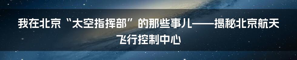 我在北京“太空指挥部”的那些事儿——揭秘北京航天飞行控制中心