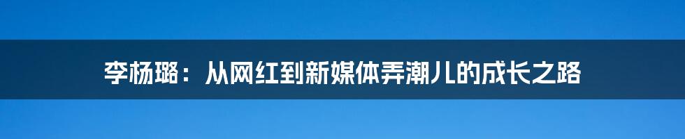 李杨璐:从网红到新媒体弄潮儿的成长之路