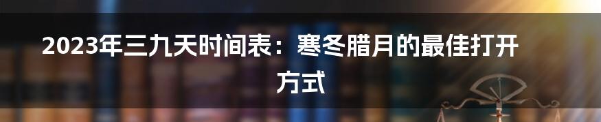 2023年三九天时间表:寒冬腊月的最佳打开方式
