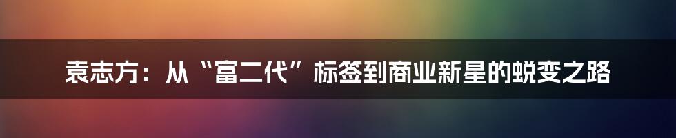 袁志方：从“富二代”标签到商业新星的蜕变之路