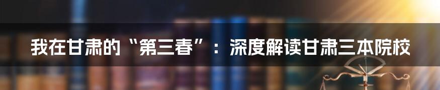 我在甘肃的“第三春”：深度解读甘肃三本院校