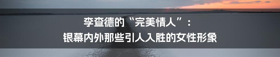 李查德的“完美情人”: 银幕内外那些引人入胜的女性形象