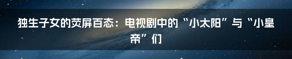 独生子女的荧屏百态:电视剧中的“小太阳”与“小皇帝”们